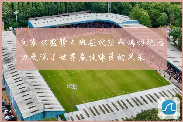 瓦塞尔盛赞文班在攻防两端的统治力展现了世界最佳球员的风采