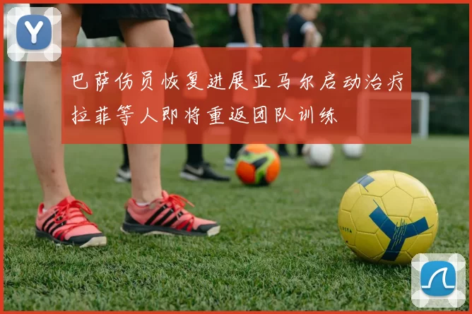 巴萨伤员恢复进展亚马尔启动治疗拉菲等人即将重返团队训练