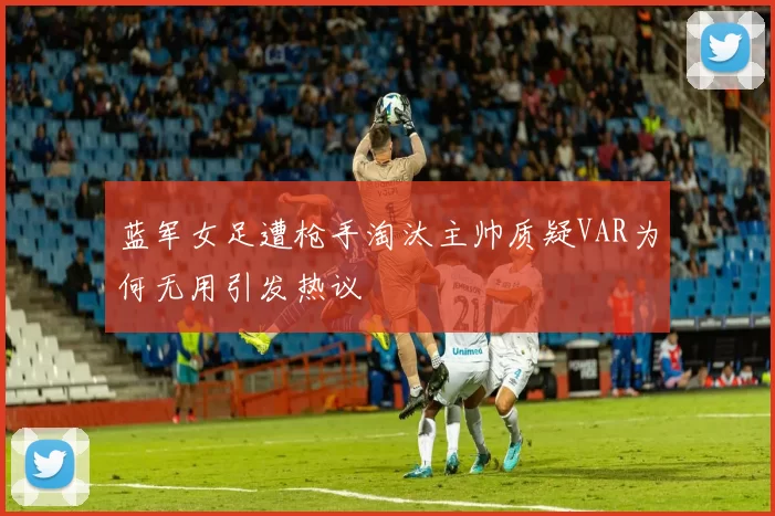 蓝军女足遭枪手淘汰主帅质疑VAR为何无用引发热议