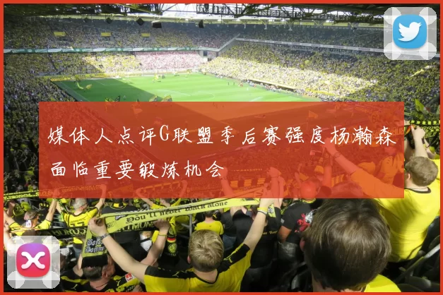 媒体人点评G联盟季后赛强度杨瀚森面临重要锻炼机会