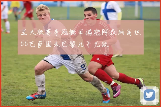 五大联赛夺冠概率揭晓阿森纳高达66巴萨国米巴黎几乎无敌