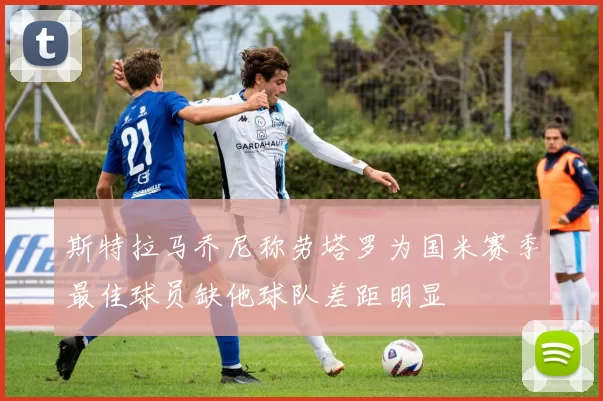 斯特拉马乔尼称劳塔罗为国米赛季最佳球员缺他球队差距明显