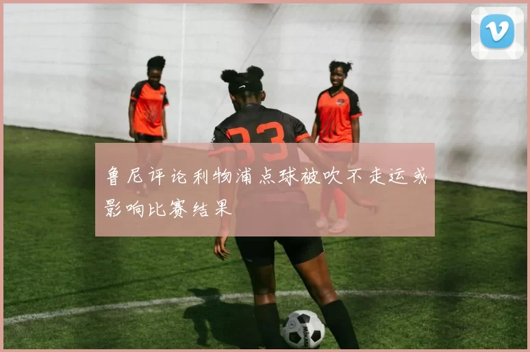鲁尼评论利物浦点球被吹不走运或影响比赛结果