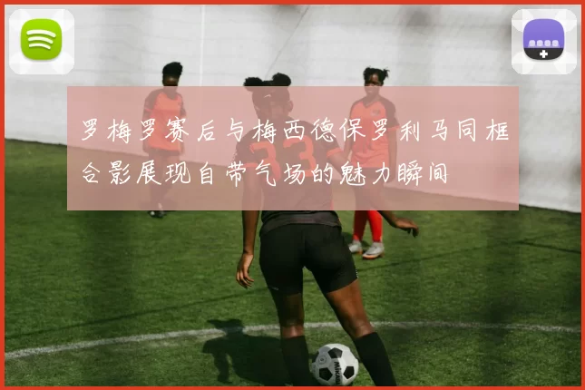 罗梅罗赛后与梅西德保罗利马同框合影展现自带气场的魅力瞬间