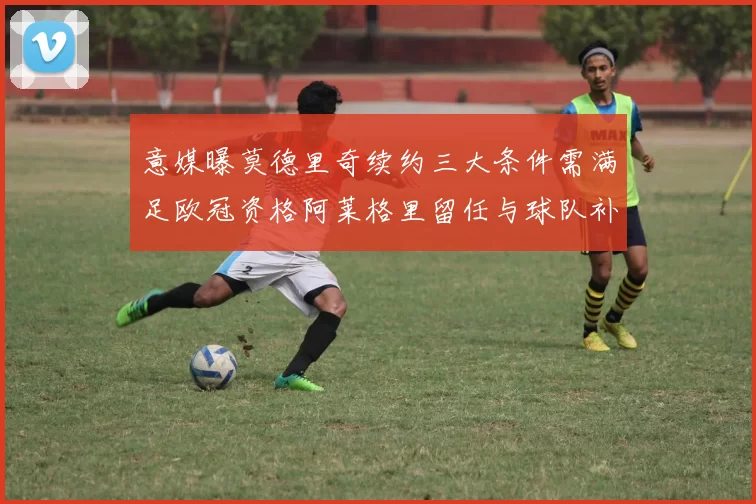 意媒曝莫德里奇续约三大条件需满足欧冠资格阿莱格里留任与球队补强