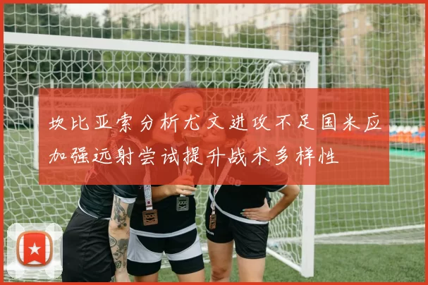 坎比亚索分析尤文进攻不足国米应加强远射尝试提升战术多样性