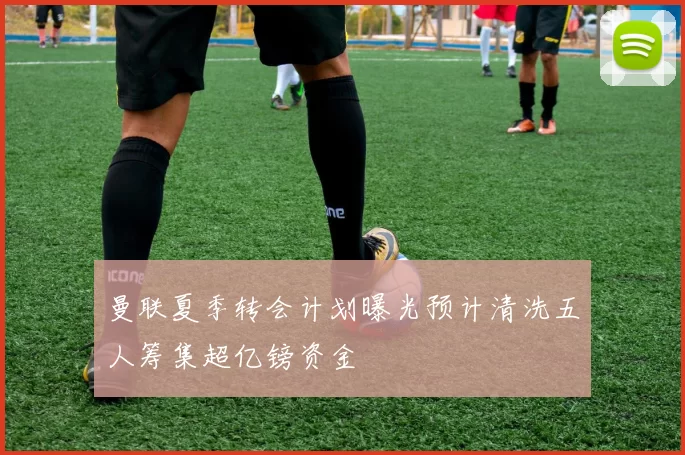 曼联夏季转会计划曝光预计清洗五人筹集超亿镑资金