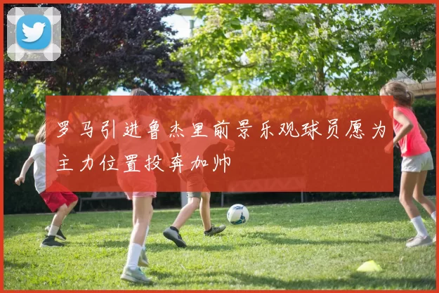 罗马引进鲁杰里前景乐观球员愿为主力位置投奔加帅