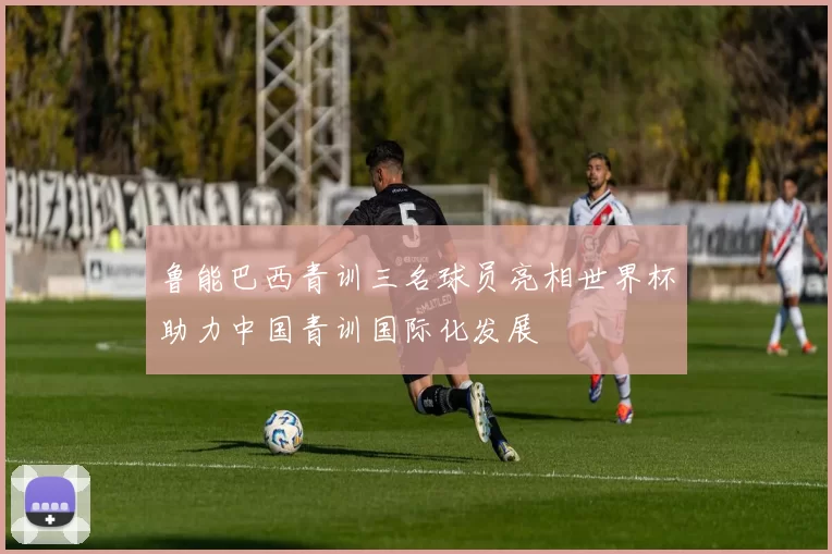 鲁能巴西青训三名球员亮相世界杯助力中国青训国际化发展