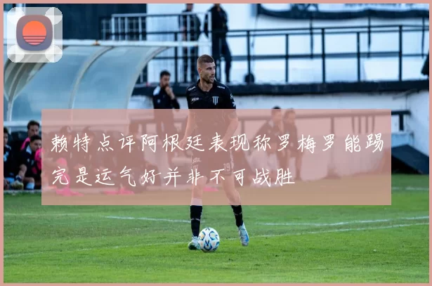 赖特点评阿根廷表现称罗梅罗能踢完是运气好并非不可战胜