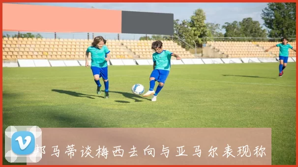 邦马蒂谈梅西去向与亚马尔表现称西班牙战斗力提升