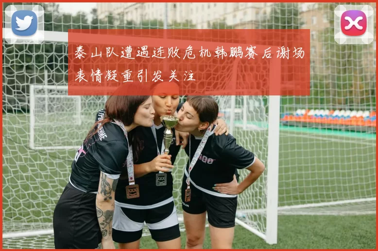 泰山队遭遇连败危机韩鹏赛后谢场表情凝重引发关注