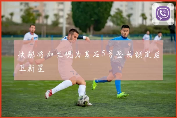 快船将加兰视为基石5号签或锁定后卫新星