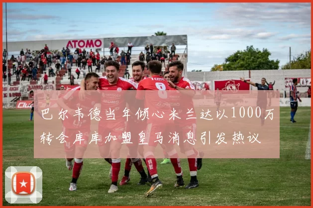 巴尔韦德当年倾心米兰达以1000万转会库库加盟皇马消息引发热议