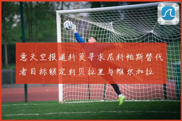 意天空报道科莫寻求尼科帕斯替代者目标锁定利贝拉里与维尔加拉