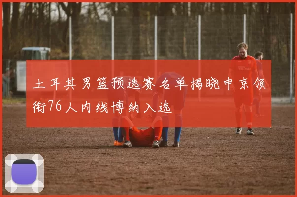 土耳其男篮预选赛名单揭晓申京领衔76人内线博纳入选