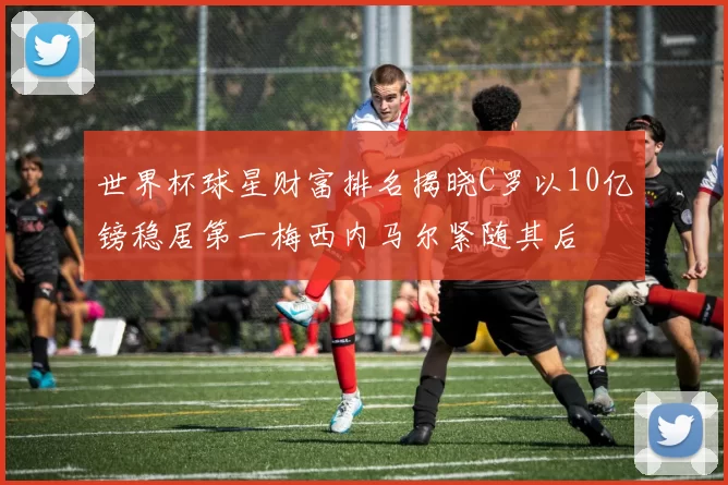 世界杯球星财富排名揭晓C罗以10亿镑稳居第一梅西内马尔紧随其后