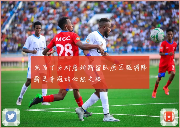 老马丁分析詹姆斯留队原因强调降薪是夺冠的必经之路