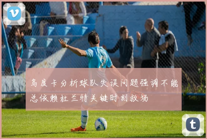 乌度卡分析球队失误问题强调不能总依赖杜兰特关键时刻救场