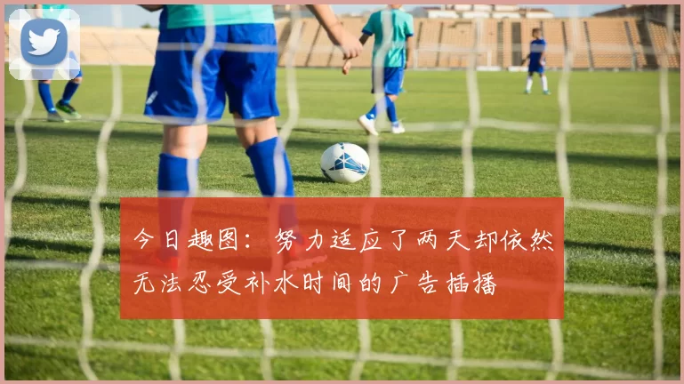 今日趣图：努力适应了两天却依然无法忍受补水时间的广告插播