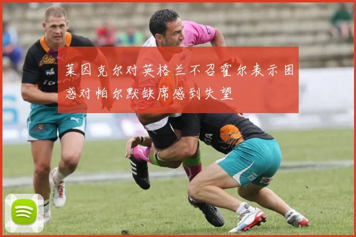 莱因克尔对英格兰不召霍尔表示困惑对帕尔默缺席感到失望